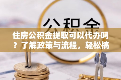 巍山住房公积金提取可以代办吗？了解政策与流程，轻松搞定公积金提取