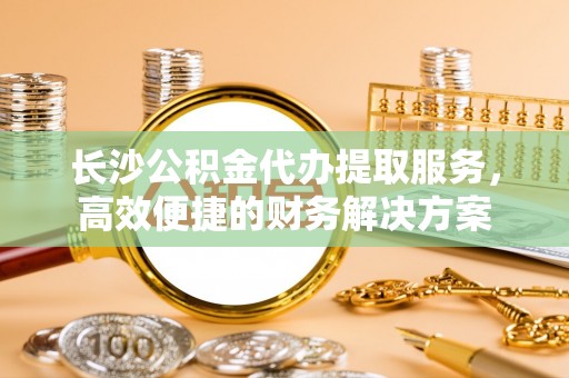 巍山长沙公积金代办提取服务，高效便捷的财务解决方案