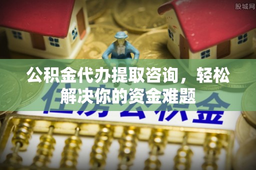 巍山公积金代办提取咨询，轻松解决你的资金难题