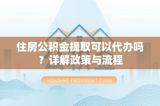 巍山住房公积金提取可以代办吗？详解政策与流程