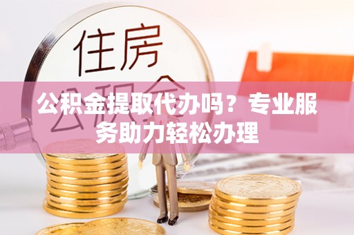 巍山公积金提取代办吗？专业服务助力轻松办理