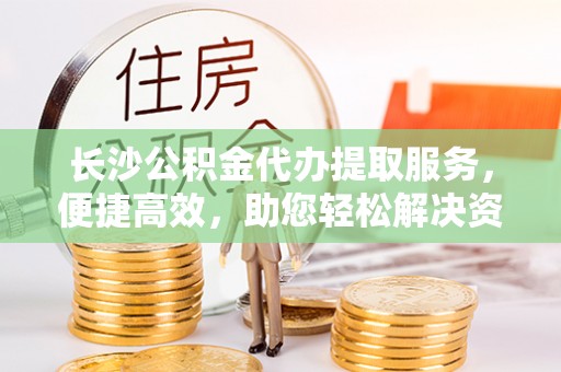 巍山长沙公积金代办提取服务，便捷高效，助您轻松解决资金需求