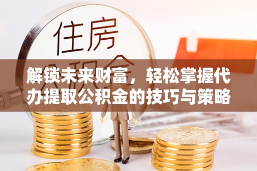巍山解锁未来财富，轻松掌握代办提取公积金的技巧与策略