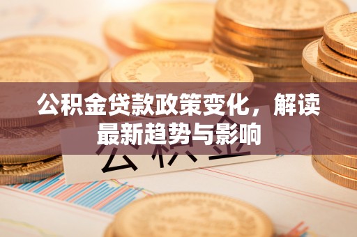 巍山公积金贷款政策变化，解读最新趋势与影响
