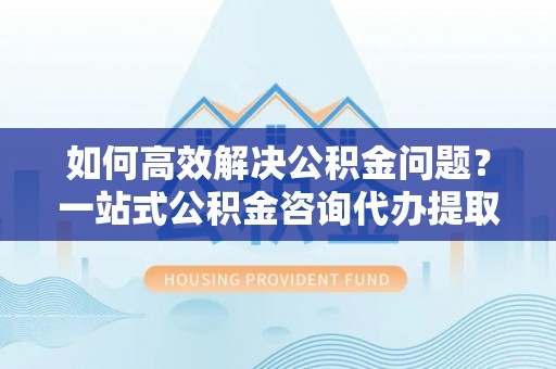 巍山如何高效解决公积金问题？一站式公积金咨询代办提取服务全解析