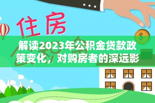 巍山解读2023年公积金贷款政策变化，对购房者的深远影响