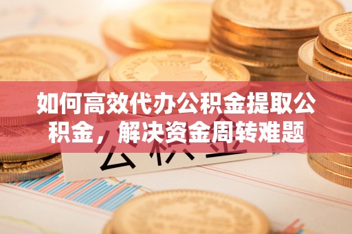 巍山如何高效代办公积金提取公积金，解决资金周转难题