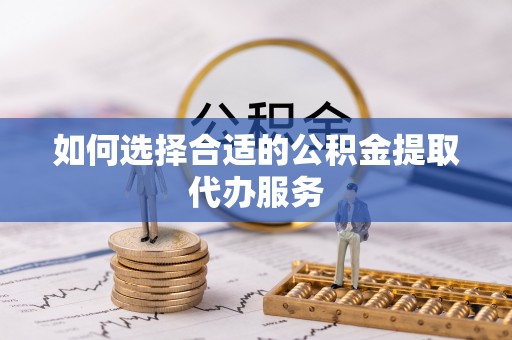 巍山如何选择合适的公积金提取代办服务