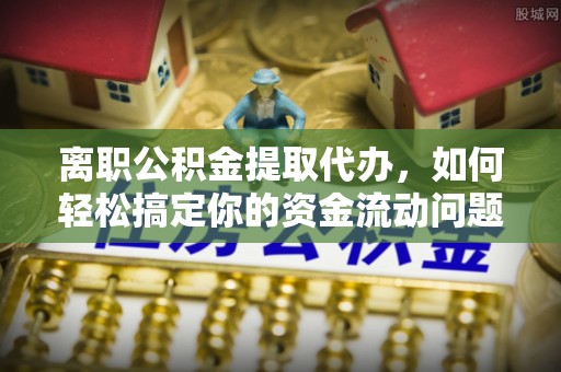 巍山离职公积金提取代办，如何轻松搞定你的资金流动问题