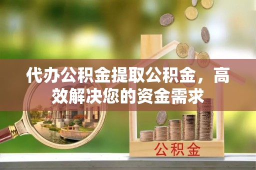 巍山代办公积金提取公积金，高效解决您的资金需求