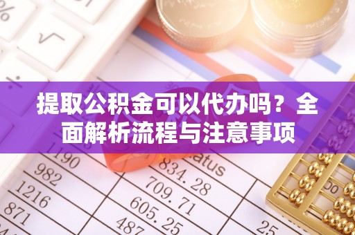 巍山提取公积金可以代办吗？全面解析流程与注意事项
