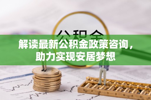 巍山解读最新公积金政策咨询，助力实现安居梦想