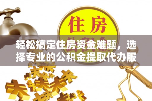 巍山轻松搞定住房资金难题，选择专业的公积金提取代办服务