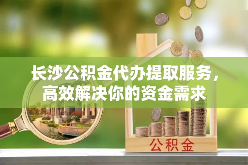 巍山长沙公积金代办提取服务，高效解决你的资金需求