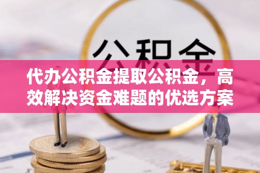 巍山代办公积金提取公积金，高效解决资金难题的优选方案