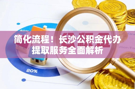 巍山简化流程！长沙公积金代办提取服务全面解析