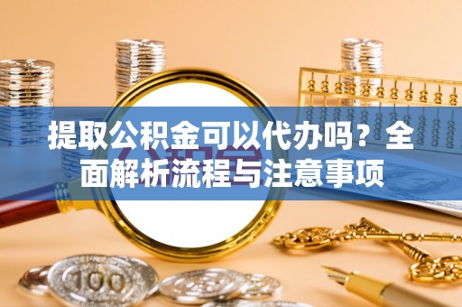 巍山提取公积金可以代办吗？全面解析流程与注意事项