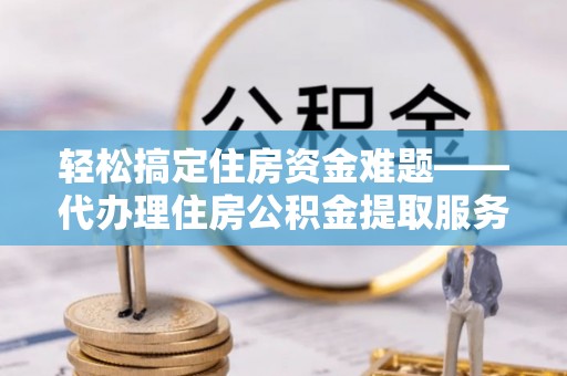 巍山轻松搞定住房资金难题——代办理住房公积金提取服务详解