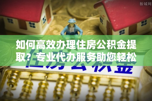 巍山如何高效办理住房公积金提取？专业代办服务助您轻松解决难题