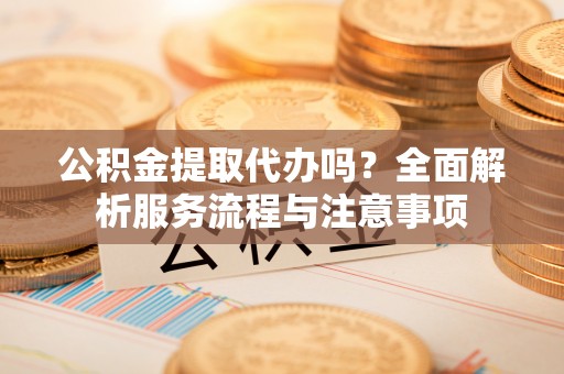 巍山公积金提取代办吗？全面解析服务流程与注意事项