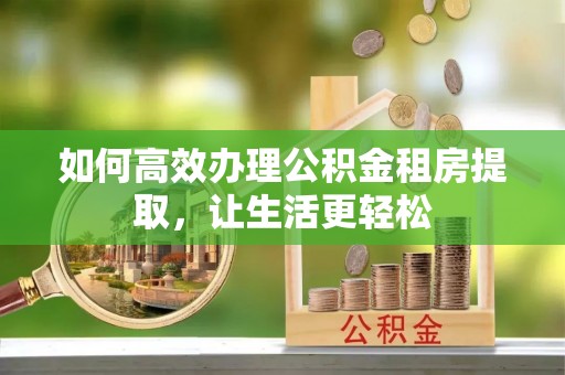 巍山如何高效办理公积金租房提取，让生活更轻松