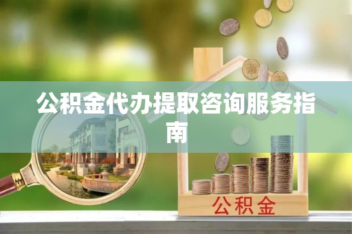 巍山公积金代办提取咨询服务指南