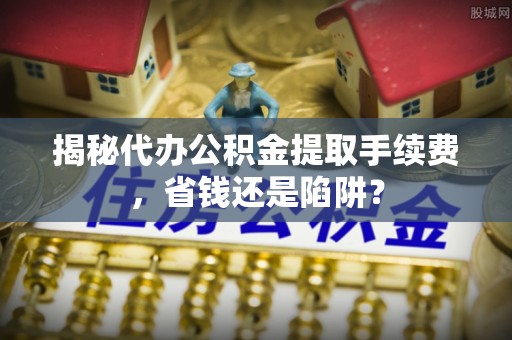 巍山揭秘代办公积金提取手续费，省钱还是陷阱？