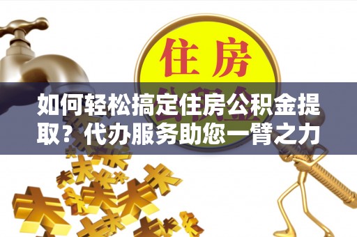 巍山如何轻松搞定住房公积金提取？代办服务助您一臂之力