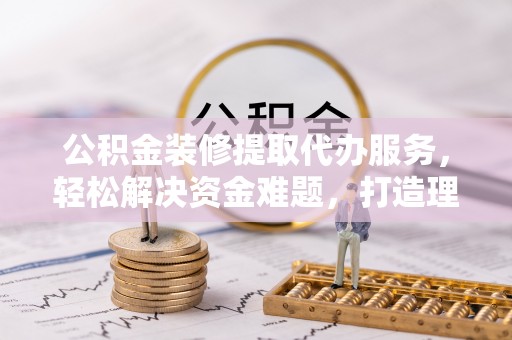 巍山公积金装修提取代办服务，轻松解决资金难题，打造理想家居