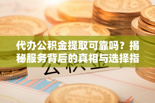 巍山代办公积金提取可靠吗？揭秘服务背后的真相与选择指南