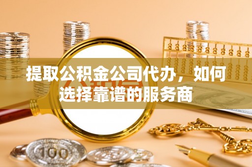 巍山提取公积金公司代办，如何选择靠谱的服务商