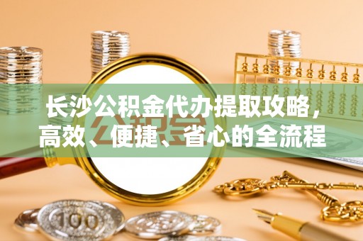 巍山长沙公积金代办提取攻略，高效、便捷、省心的全流程解析
