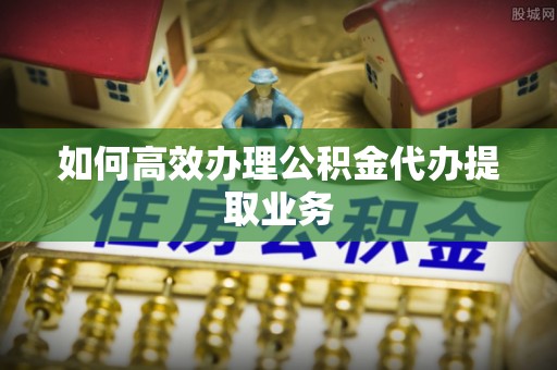 巍山如何高效办理公积金代办提取业务