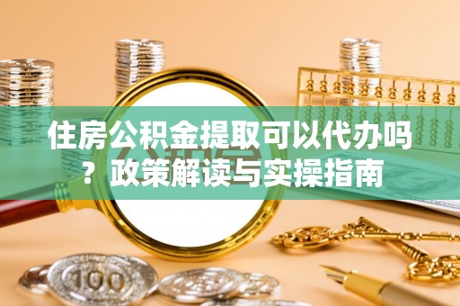 巍山住房公积金提取可以代办吗？政策解读与实操指南