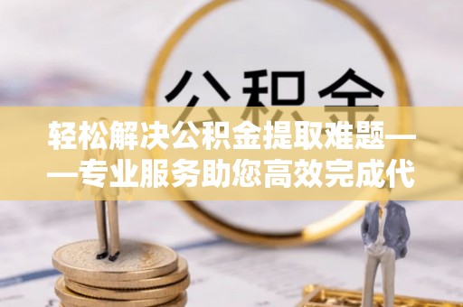 巍山轻松解决公积金提取难题——专业服务助您高效完成代办公积金提取