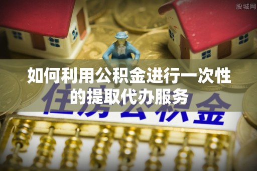 巍山如何利用公积金进行一次性的提取代办服务