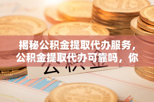 巍山揭秘公积金提取代办服务，公积金提取代办可靠吗，你需要知道的真相