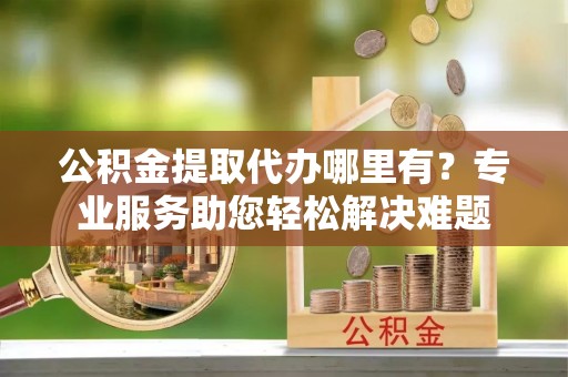 巍山公积金提取代办哪里有？专业服务助您轻松解决难题