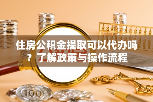 巍山住房公积金提取可以代办吗？了解政策与操作流程